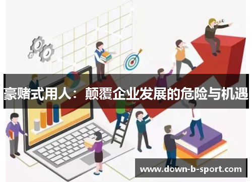 豪赌式用人：颠覆企业发展的危险与机遇