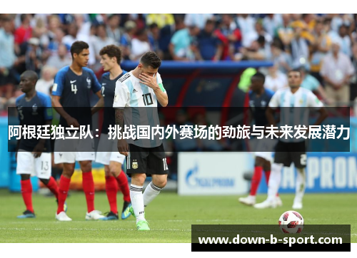 阿根廷独立队：挑战国内外赛场的劲旅与未来发展潜力