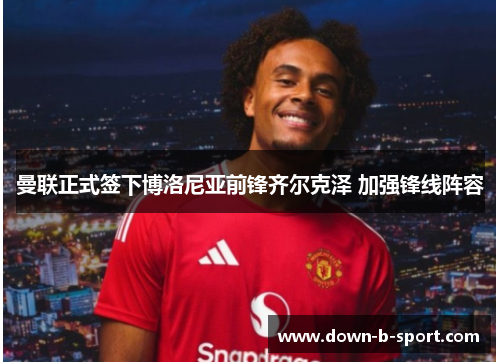 曼联正式签下博洛尼亚前锋齐尔克泽 加强锋线阵容