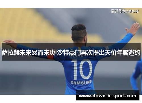 萨拉赫未来悬而未决 沙特豪门再次提出天价年薪邀约