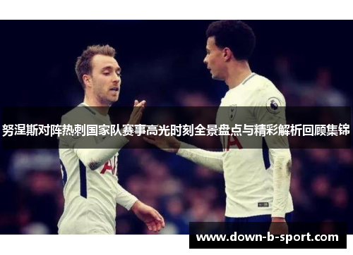 努涅斯对阵热刺国家队赛事高光时刻全景盘点与精彩解析回顾集锦